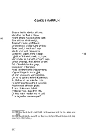 GJAKU I MARRUN


     Si ajo e lashta këndon shkrola,
     Me luftue me Turk e Shkjá,
50   Nder t' shtatë Krajlat nám la vetit:
     Bâni shkinat idhtë me kjá,
     Trazim t' madh i qiti Mbretit;
     Veç nji shkjá, Vuksa' Lekë Drava:
     Beter burrë, i madh sa 'i trap,
     Me do krye tanë raava rava
     Varrësh s' tagani, edhè 'i zdap                                                             455
     I gjatë, m' trá me i prekë, po, kryet,
     Me 'i mullâ, sa 'i grusht, m' nja'n faqe,
     Vetllat shllungë, me i zânë t' dy syt:
     Pré n' terzí dollamë e gaqe,
     Si mâ i miri n' Karadak:
     Rubë të bardhë çue shêj per dore;
     N' grusht taganin lá me gjak,
     M' krah «novicen» vjerrë mizore,
     Del m' nji pod e u €thotë Kelmendit:
     Ju, Kelmend, me shka flet bota
     Po ishì t' pushkës edhè t' kuvendit:
     Plot kotecat, shekat t' plota:
     A mos bâ ká nana 'i djalë
     N' Bajrak t' uej, djalë trim rrfé,
     Qi mue ktu n' mejdan me m' dalë
     E m' tagan burras me u pré?




     __________
     450-455 Beter burrë: burrë I madh tejèt. - tanë rava rava: tanë vija vija. - zdap: shul I
          gjatë.
     460-465 Rubë të bardhë çue shêj per dore: me nji shamí të bardhënë dorë në shêj
     paqe, lajmi, ndermjetsije...




     577
 