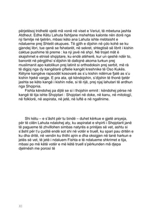 përjetësoj tridhetë vjetë mâ vonë në viset e Veriut, të mbetuna jashta
Atdheut. Edhe Këtu Lahuta fishtjane mshehtas kalonte nën dorë nga
nji familje në tjetrën, mbasi këto ana Lahuta ishte rrebtsisht e
ndalueme prej Shtetit okupues. Të gjith e dijshin në çdo kohë se ku
gjendej libri, tue qenë se fshatarët, në sekret, shtegtisë së librit i kishin
caktue pushime të preme : ka nji javë në shpì. Në trojet mât ë
skajshmet e etnisë shqiptare, ku endè atëherë, kur un qeshë ndër to,
banorët në përgjithsí s’dijshin të dallojnë akoma turkun prej
muslimanit apo katolikun prej latinit si orthodoksin prej serbit, më rà
të digjoj nga dy kangëtarë çiftelie kangët kreshnike të Oso Kukës.
Këtyne kangëve rapsodët kosovarë as s’u kishin ndërrue fjalë as s’u
kishin hjekë vargje. E pra ata, që këndojshin, s’dijshin të thonë tjetër
jashta se këto kangë i kishin ndie, si të rijë, prej njaj lahutari të ardhun
nga Shqipnia.
     Fishta këndohej pa dijtë se si i thojshin emnit : këndohej përse në
kangë të tija ishte Shqiptari : Shqiptari në doke, në kanu, në mitologjì,
në folklorë, në aspirata, në jetë, në luftë e në ngallnime.




    Shi këtu – e s’âsht për tu bindë – duhet kërkue e gjetë arsyeja,
për të cilën Lahuta ndalohej aty, ku aspiratat e shpirti i Shqiptarit janë
të pagueme të zhvillohen simbas natyrës e prirëjes së vet, ashtu si
s’âsht për t’u çuditë endè sot shi në votër e truell, ku spari pau dritën e
ku dha dritë, në vendin ku thithi ajrin e dha oksigjen në tanë harkun e
jetës së vet, të jetë i ndaluem Fishta e të ndalueme shkrimet e tija,
mbasi po më këtë votër e më këtë truell s’përkunden mâ djepa
djelmësh me porosì të




XIXI
 