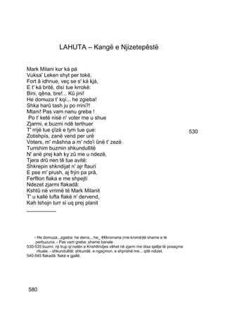 LAHUTA – Kangë e Njizetepêstë


Mark Milani kur ká pá
Vuksa' Leken shyt per tokë,
Fort â idhnue, veç se s' ká kjá,
E t' ká britë, disì tue krrokë:
Bini, qêna, bre!... Kû jini!
He domuza t' kqí... he zgieba!
Shka harû tash ju po rrini?!
Mtani! Pas vam nanu greba !
 Po t' ketë nisë n' voter me u shue
Zjarmi, e buzmi ndê terthuer
T' rrijë tue çîzë e tym tue çue:                                                             530
Zotishpís, zanë vend per urë
Voters, m' mâshna a m' ndo'i ûnë t' zezë
Turrshim buzmin shkundullitë
N' anë prej kah ky zû me u ndezë,
Tjera drû nen tê tue avitë:
Shkrepin shkndijat n' ajr flaurí
E pse m' prush, aj frýn pa prâ,
Ferfllon flaka e me shpejtí
Ndezet zjarmi flakadâ:
Kshtû në vrrimë të Mark Milanit
T' u kallë lufta flakë n' dervend,
Kah lshojn turr si uq prej planit
__________




    - He domuza...zgieba: he derra... he_ €€kromana (me kromë)të shame e të
     perbuzuna. - Pas vam greba: shame banale
530-535 buzmi: nji trup qi natën e Krishtlindjes vêhet në zjarm me disa sjellje të posaçme
      rituale. - shkundullitë: shkundë, e ngaçmon, e shprishë me... qitë ndizet.
540-545 flakadâ: flakë e gjallë.




580
 