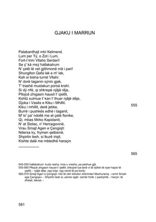 GJAKU I MARRUN


Palabardhajt mbí Kelmend.
Lum per Tý, o Zot i Lum,
Fort-I trim Vllaho Serdari!
Se ç' ká msý hallakatrum
N' çetë të vet gjithmonë mâ i pari!
Shungllon Qafa lak e m' lak,
Kah si bisha turret Vllahi:
N' dorë taganin sýnin gjak,
T' trashë mustakun porsá krahi.
Si dý rrfé, qi shkrepë njâjë rêje,
Pllojcë zhigasin hausit t' qiellit,
Kshtû sulmue t' kan t' thuer njâjë dêje,
Gjoka i Vasës e Kiku i Mhillit.
Kiku i mhillit, derë jetike,                                                                 555
Burrë i pushkës edhè i taganit,
M' ki' pa' ndollë me at çetë fisnike,
Qi, mbas Mirko Kapidanit,
N' at Stolac, n' Hercegovinë,
Vrau Smajl Agen e Çengiqit:
Ndersa ky, frymen qelbsinë,
Shpirtin lesh, si lkurë iriqit,
Kishte dalë me mbledhë haraçin
__________

                                                                                             565

545-555 hallakatrum: kudo rasha, mos u vrasha, pa peshue gjâ.
555-560 Pllojcë zhigasin hausit t' qiellit: shkojnë tue lanë ví të dyfish të nper hapsí të
    qiellit. - njâjë dêje: njaj brije, njaj vendi të pa borë).
560-570 Smajl Agen e Çengiqit: mbi të cilin këndon shkrimtari Mazhuraniq : «smrt Smail-
    age Çengiqa». - Shpirtin lesh si..zemer egër: zemër fortë ,I pashpirtë. - harçin: të
    dhetat, taksat. -




581
 