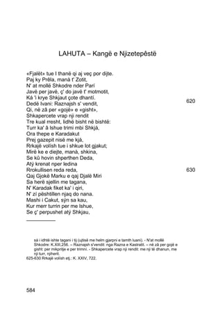 LAHUTA – Kangë e Njizetepêstë

«Fjalët» tue I thanë qi aj veç por dijte.
Paj ky Prêla, manà t' Zotit,
N' at mollë Shkodre nder Parí
Javë per javë, ç' do javë t' motmotit,
Ká 'i krye Shkjaut çote dhantí.
Dedë Ivani: Raznajsh s' vendit,                                                              620
Qi, në zâ per «gojë» e «gisht»,
Shkapercete vrap nji rendit
Tre kual rresht, lidhë bisht në bishtë:
Turr ka' â lshue trimi mbi Shkjá,
Ora thepe e Karadakut
Prej gazepit nisë me kjá,
Rrkajë volísh tue i shkue lot gjakut;
Mirë ke e diejte, manà, shkina,
Se kû hovin shperthen Deda,
Atý krenat nper ledina
Rrokullisen reda reda,                                                                       630
Qaj Gjokë Marku e qaj Djalë Miri
Sa herë sjellin me tagana,
N' Karadak fiket ka' i qiri,
N' zí pështillen njaq do nana.
Mashi i Cakut, sýn sa kau,
Kur merr turrin per me lshue,
Se ç' perpushet atý Shkjau,
__________



    sá i idhtë ishte tagani i tij (ujtisë me helm gjarpni e tamth luani). - N'at mollë
    Shkodre: K.XIII,256. – Raznajsh s'vendit: nga Razna e Kastratit. – në zâ per gojë e
    gisht: per mikpritje e per trimní. - Shkapercete vrap nji rendit: me nji të dhanun, me
    nji turr, njiherit.
625-630 Rrkajë volísh etj.: K. XXIV, 722.




584
 