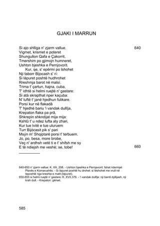 GJAKI I MARRUN

Si ajo shlliga n' zjarm vallue.                                                                  640
Vigmet, krismet e poteret
Shungullon Qafa e Çakorrit,
Tmershim po gjimojn humneret,
Ushton bjeshka e Pernjovorit.
     Kur, qe, s' epërmi po lshohet
Nji taborr Bijocash s' rí:
Si làpuret poshtë hudhrohet
Rreshmja barot në malsí.
Trima t' çartun, hajna, cuba,
T' idhtë si helmi ruejtë n' gastare:
Si atà skrapthat nper kaçuba:
N' luftë t' janë hjedhun fulikare.
Porsì kur në flakadâ
T' hjedhë bariu 'i vandak dullîja,
Krepaton flaka pa prâ,
Shkrepin shkndijat mija mija:
Kshtû t' u ndez lufta aty zhari,
Kur tue lvitë e tue uluruem
Turr Bijòcasit pik s' pari
Msýn m' Shqiptarë porsi t' terbuem.
Jo, po, besa, more brobe,
Veç n' ardhsh vetë ti e t' shifsh me sy
E të ndiejsh me veshë; se, tobe!                                                                 660
__________



640-650 n' zjarm vallue: K. XX, 208. - Ushton bjeshka e Pernjavorit: fshat ndermjet
    Plavës e Komarushës: - Si làpuret poshtë hu drohet: si lëshohet me vrull në
    teposhtë nga kreshta e malit (làpuret).
650-655 si helmi ruejtë n' gastare: K..XVII,376. - 'i vandak dullîje: nji barrë dyllijash, nji
    krah dull. - Krepaton: gërset.




585
 