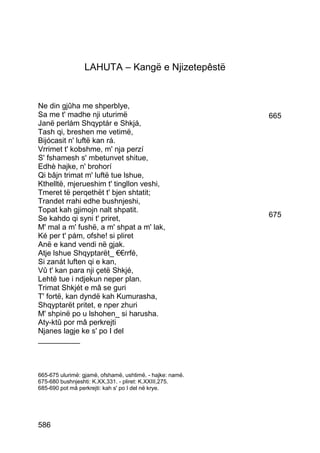 LAHUTA – Kangë e Njizetepêstë


Ne din gjûha me shperblye,
Sa me t' madhe nji uturimë                                 665
Janë perlám Shqyptár e Shkjá,
Tash qi, breshen me vetimë,
Bijócasit n' luftë kan rá.
Vrrimet t' kobshme, m' nja perzí
S' fshamesh s' mbetunvet shitue,
Edhè hajke, n' brohorí
Qi bâjn trimat m' luftë tue lshue,
Kthelltë, mjerueshim t' tingllon veshi,
Tmeret të perqethët t' bjen shtatit;
Trandet rrahi edhe bushnjeshi,
Topat kah gjimojn nalt shpatit.
Se kahdo qi syni t' priret,                                675
M' mal a m' fushë, a m' shpat a m' lak,
Ké per t' pám, ofshe! si pliret
Anë e kand vendi në gjak.
Atje lshue Shqyptarët_ €€rrfé,
Si zanát luften qi e kan,
Vû t' kan para nji çetë Shkjé,
Lehtë tue i ndjekun neper plan.
Trimat Shkjét e mâ se guri
T' fortë, kan dyndë kah Kumurasha,
Shqyptarët pritet, e nper zhuri
M' shpinë po u lshohen_ si harusha.
Aty-ktû por mâ perkrejti
Njanes lagje ke s' po I del
__________



665-675 ulurimë: gjamë, ofshamë, ushtimë. - hajke: namë.
675-680 bushnjeshti: K.XX,331. - pliret: K.XXIII,275.
685-690 pot mâ perkrejti: kah s' po I del në krye.




586
 