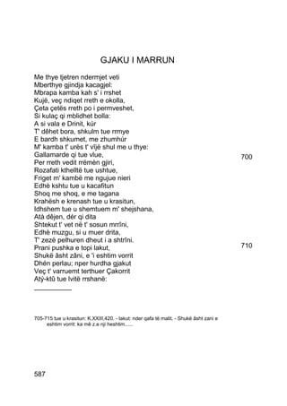 GJAKU I MARRUN
Me thye tjetren ndermjet veti
Mberthye gjindja kacagjel:
Mbrapa kamba kah s' i rrshet
Kujë, veç ndiqet rreth e okolla,
Çeta çetës rreth po i permveshet,
Si kulaç qi mblidhet bolla:
A si vala e Drinit, kúr
T' dêhet bora, shkulm tue rrmye
E bardh shkumet, me zhumhúr
M' kamba t' urës t' vîjë shul me u thye:
Gallamarde qi tue vlue,                                                                 700
Per rreth vedit rrëmèn gjiri,
Rozafati kthelltë tue ushtue,
Friget m' kambë me ngujue nieri
Edhè kshtu tue u kacafitun
Shoq me shoq, e me tagana
Krahësh e krenash tue u krasitun,
Idhshem tue u shemtuem m' shejshana,
Atà dêjen, dér qi dita
Shtekut t' vet në t' sosun mrrîni,
Edhè muzgu, si u muer drita,
T' zezë pelhuren dheut i a shtrîni.
Prani pushka e topi lakut,                                                              710
Shukë âsht zâni, e 'i eshtim vorrit
Dhén perlau; nper hurdha gjakut
Veç t' varruemt terthuer Çakorrit
Atý-ktû tue lvitë rrshanë:
__________



705-715 tue u krasitun: K.XXIII,420. - lakut: nder qafa të malit. - Shukë âsht zani e
     eshtim vorrit: ka mê z.e nji heshtim......




587
 