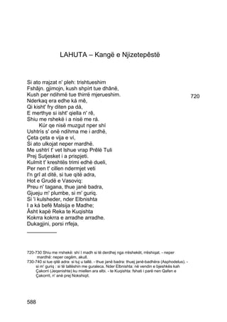 LAHUTA – Kangë e Njizetepêstë


Si ato rrajzat n' pleh: trishtueshim
Fshâjn. gjimojn, kush shpírt tue dhânë,
Kush per ndihmë tue thirrë mjerueshim.                                                            720
Nderkaq era edhe ká mê,
Qi kisht' fry diten pa dá,
E merthye si isht' qiella n' rê,
Shiu me rshekë i a nisë me rá.
       Kúr qe nisë muzgut nper shí
Ushtrís s' onë ndihma me i ardhë,
Çeta çeta e vija e ví,
Si ato ulkojat neper mardhë.
Me ushtrí t' vet lshue vrap Prêlë Tuli
Prej Sutjesket i a prispjeti.
Kulmit t' kreshtës trimi edhè dueli,
Per nen t' cillen ndermjet veti
I'n grî at ditë, si tue qitë adra,
Hot e Grudë e Vasoviq:
Preu n' tagana, thue janë badra,
Gjueju m' plumbe, si m' guriq.
Si 'i kulsheder, nder Elbnishta
I a ká befë Malsija e Madhe;
Âsht kapë Reka te Kuqishta
Kokrra kokrra e arradhe arradhe.
Dukagjini, porsi rrfeja,
__________



720-730 Shiu me rrshekë: shí I madh si të derdhej nga rrëshekët, rrëshiqat. - neper
     mardhë: neper cegëm, akull.
730-740 si tue qitë adra: si tuj u tallë. - thue janë badra: thuej janë-badhëra (Asphodelus). -
    si m' guriq : si të tallëshin me guraleca. Nder Elbnishta: në vendin e bjeshkës kah
    Çakorri (Jeqenishte) ku miellen ara elbi. - te Kuqishta: fshati i parë nen Qafen e
    Çakorrit, n' anë prej Nokshiqit.




588
 