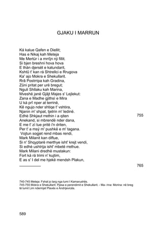 GJAKU I MARRUN


Ká kalue Qafen e Diellit;
Has e Nikaj kah Meteja
Me Mertúr i a mrrîjn nji fillit.
Si bjen breshni hova hova
E thán djersët e katundarit,
Kshtû t' kan rá Shtrellci e Rrugova
Ka' ajo Mokra e Shekullarit.
Rrâ Postrripa kah Gradina,
Zûni pritat per urë bregut;
Nguli Shllaku kah Marina,
Mveshë janë Gjâjt Majes s' Lejlekut:
Zana e Madhe gjithsì e Mira
U ká prî nper at terrinë,
Kê ngujo nder shtiqe t' vshtira,
Njanin m' shpat, tjetrin m' ledinë.
Edhè Shkjaut rrethin i a qiten                                                               755
Anekand, si mbrendë nder dana,
E me t' zì tue pritë i'n driten,
Per t' a msý m' pushkë e m' tagana.
 Vojtun sogjet rend mbas rendi,
Mark Milanit kan diftue,
Si n' Shqyptarë merthye isht' krejt vendi,
Si edhè ushtrija isht' mbetë rrethue.
Mark Milani dredhë mustakun:
Fort ká rá trimi n' kujtim,
E as s' I del me hjekë mendsh Plakun,
__________                                                                                   765



740-745 Meteja: Fshat jo larg nga lumi I Kamarushës.
745-755 Mokra e Shekullarit: Pjesa e perendimit e Shekullarit. - Ma- rina: Morina: në breg
të lumit Lim ndermjet Plavës e Andrijevicës.




589
 