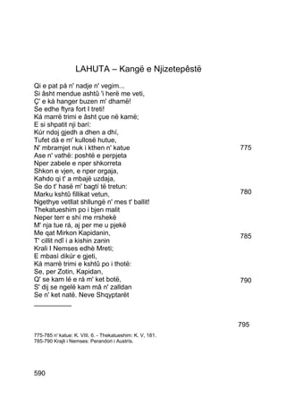 LAHUTA – Kangë e Njizetepêstë
Qi e pat pá n' nadje n' vegim...
Si âsht mendue ashtû 'i herë me veti,
Ç' e ká hanger buzen m' dhamë!
Se edhe ftyra fort I treti!
Ká marrë trimi e âsht çue në kamë;
E si shpatit nji barí:
Kúr ndoj gjedh a dhen a dhí,
Tufet dá e m' kullosë hutue,
N' mbramjet nuk i kthen n' katue                           775
Ase n' vathë: poshtë e perpjeta
Nper zabele e nper shkorreta
Shkon e vjen, e nper orgaja,
Kahdo qi t' a mbajë uzdaja,
Se do t' hasë m' bagtí të tretun:
Marku kshtû fillikat vetun,                                780
Ngethye vetllat shllungë n' mes t' ballit!
Thekatueshim po i bjen malit
Neper terr e shí me rrshekë
M' nja tue rá, aj per me u pjekë
Me qat Mirkon Kapidanin,                                   785
T' cillit ndî i a kishin zanin
Krali I Nemses edhè Mreti;
E mbasì dikúr e gjeti,
Ká marrë trimi e kshtû po i thotë:
Se, per Zotin, Kapidan,
Q' se kam lé e rá m' ket botë,                             790
S' dij se ngelë kam mâ n' zalldan
Se n' ket natë. Neve Shqyptarët
__________


                                                           795
775-785 n' katue: K. VIII, 6. - Thekatueshim: K. V, 181.
785-790 Krajli i Nemses: Perandori i Austrís.




590
 