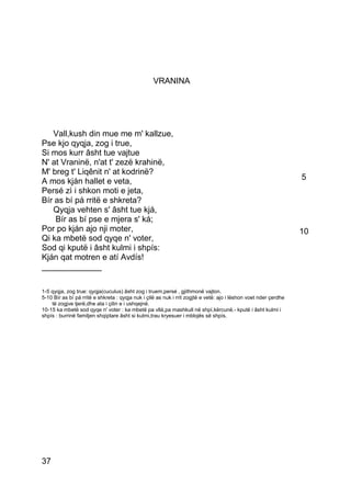 VRANINA




   Vall,kush din mue me m' kallzue,
Pse kjo qyqja, zog i true,
Si mos kurr âsht tue vajtue
N' at Vraninë, n'at t' zezë krahinë,
M' breg t' Liqênit n' at kodrinë?
A mos kján hallet e veta,                                                                                         5
Persé zì i shkon moti e jeta,
Bír as bí pá rritë e shkreta?
   Qyqja vehten s' âsht tue kjá,
    Bír as bí pse e mjera s' ká;
Por po kján ajo nji moter,                                                                                        10
Qi ka mbetë sod qyqe n' voter,
Sod qi kputë i âsht kulmi i shpís:
Kján qat motren e atí Avdís!
_____________

1-5 qyqja, zog true: qyqja(cuculus) âsht zog i truem,persé ‚ gjithmonë vajton.
5-10 Bír as bí pá rritë e shkreta : qyqja nuk i çilë as nuk i rrit zogjtë e vetë: ajo i lëshon voet nder çerdhe
    të zogjve tjerë,dhe ata i çilin e i ushqejnë.
10-15 ka mbetë sod qyqe n' voter : ka mbetë pa vllá,pa mashkull në shpí,kërcunë.- kputë i âsht kulmi i
shpís : burrinë familjen shqiptare âsht si kulmi,trau kryesuer i mblojës së shpís.




37
 