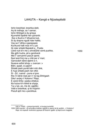 LAHUTA – Kangë e Njizetepêstë

Ishin breshkat, breshka detit,
Aq të mdhaja, sa 'i samar;
Ishin Shtrigat si dy grreça
Kjumshtit hjedhë nen çarranik:
 Koc e lkurë e t' kthyeme kuk,
Si dy drapna ngulë nder hatlla;
Veç se t' idhta e gazepqare
Kurrkund halli mos m'I u pá:
Qi nder shtatë Bajrakët e_ Pukës
Lânë nuk ki'n me u shndoshë varrë pushke,                                                   1050
Me gjith hudra, pê e gershanë
Mbí t' varruemin pezull vjerrë;
Nuk lanë fmij me u rritë per s' mari;
Garravâxh bânë djelmt e rí,
Nuseve edhè lshoju « zvercen :»
Bâni, qyqet, si çapini!
Shtatë pash punët bâni mbí dhé,
E hupi shtatë pash nen dhé:
Si - Zo', ruena! - puna e tyne.
Kto i'n kênë nisë per n' nji log Shtrigash
Dika' andej n' Kotorre t' Reja,
E zanë Drita i paska shtekut,
Ke hutue ki'n kênë te shpija,
Tuj u lye, po, me do «gjellë»
Vetë e breshkat, qi të mûjshin
Pezull ajrit me u pershkue.




__________
     inën e Thaçit. – grreça kjumshtit : si kunguj qumshtit.
1055-1065 zvercen : nji smundje qi këthen ngjyrën e njeriut në të verdhë. - n' Kotorre t'
     Reja :në rrapsodi: krahinat e grykave të Kotorrit.-gjellë :nji llojë brumi magjstár.




600
 