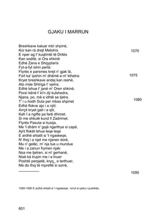 GJAKU I MARRUN

Breshkave kaluar mbí shpinë,
Kúr kan rá drejt Metohís                                               1070
E nper ag t' kuqlimtë të Dritës
Kan soditë, si Ora shkinë
Edhè Zana e Shqyptarís
Fyt-a-fyt ishin perlá:
Ftyrës e parsmes krejt n' gjak lá,
Fort ka' ipshin m' dhêmë e m' kthetra:                                 1075
Kryet breshkave andej kan reshë,
Ato rrole Shtriga t' vjetra;
Edhè lshue t' janë m' Oren shkinë,
Porsì kênë t' ki'n dý kulshedra,
Njana, po, mâ e idhtë se tjetra.
T' i u hodh Suta per mbas shpinet                                        1080
Edhè flokve ajo i a njiti:
Arrçit kryet gati i a qiti,
Kah I a ngifte pa farë dhimet,
Si me shkulë kund lî Zadrimet.
Ftyrës Pasuta si kusija,
Me 'I dhâm n' gojë ngerthye si capë,
Ajrit flokët lshue leqe leqe
E ardhë shtatit si 'I ngaskeqe,
N' thoj i a njet me njanen dorë,
Mu n' gelâc, m' nja tue u mundue
Me i a zanun frymen njak:
Nsa me tjetren, si m' gerhanë,
Nisë ká trupin me i a lnuer
Poshtë perpjetë, kryq_ e terthuer,
Me do thoj të mpreftë si sorrë,
__________
                                                                       1095



1085-1090 E ardhë shtatit si 'i ngaskeqe : krrut si çarku i pushkës.




601
 