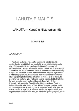 LAHUTA E MALCÌS

      LAHUTA ─ Kangë e Njizetegjashtët


                          KOHA E RE




ARGUMENTI


    Poeti, që tashma e ndien afer kalimin në jetë të vërtetë,
grishë Zanën e vet t’i lajë per pak kohë argtimet bjeshkatare dhe
atje në Lissus t’i shkojë pranë per t’i shëndritë menden në
pe¨rfundimin e Lahutës së Malcìs. Vetëm kangët e frymzueme nga
Zana kanë per të përftue nder zeme të ardhshme (mbasardhsave)
e nipa. Ata shka dòn Autori: dishirin me hecë perpara tuj ruejt Fè
e Atdhè të paprekuna. Shkrimtari e merr me të mirë rreshtmiren
Hije, tuj i paraqitë bukuritë pranverore të fushës e të kodrave, të
pemoreve e maleve, që e rrethojnë kalanë titanike të LEZHËS, ku
ku lanë shejet e pashlyeshme Kastrioti, Bardhyli, Kliniku,
Pleurati, Hylli, Agroni e Genci i pafat. Këtu ─ vazhdon Poeti ─
kaluen Romakë, Gal, Sllav e Turq; këtu s’mungon gjaeja e malit
as naltsit bjeshkore të Molungut e të Majes së Velës. Por, prej se
rreziku mund të bij kudo, e porositë Zanën, që aq fort e don, t’ia
vejë menden në kalim kah Vela, ku edhe sod gjendej shpella, në të




606
 
