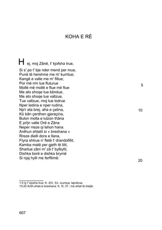 KOHA E RÉ




H ej, moj Zânë, t' kjofsha true,
Si s' po t' bje nder mend per mue,
Punë të hershme me m' kumtue;
Kangë e valle me m' fillue;
Por më rrin tue fluturue                                          5
Mollë më mollë e ftue më ftue
Me ato shoqe tue këndue,
Me ato shoqe tue vallzue,
Tue vallzue, moj tue lodrue
Nper ledina e nper rudina,
Np'r ata brej, aha e çetina,                                     10
Kû bân çerdhen gjeraçina,
Bulon molla e lulzon thâna
E prîjn valle Orë e Zâna
Neper rreze qi lshon hana.
Ardhun shtatit si « breshana »
Rreze dielli dora e llana,
Ftyra shtrue n' fletë t' drandofillit,
Kamba matë per gjeth të lilit,
Shartue zâni m' zâ t' bylbylit,
Dishka borë e dishka brymë
Si njaj hylli me ferfllimë:
                                                                 20



__________
1-5 ty t' kjosha true: K. XIV, 53.- kumtue: lajmërue.
15-20 Ardh.shtat.si breshana: K. III, 37.: me shtat të drejtë.




607
 