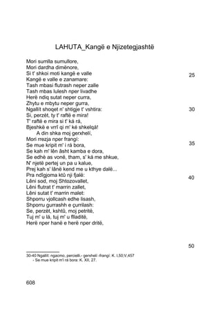 LAHUTA_Kangë e Njizetegjashtë

Mori sumlla sumullore,
Mori dardha dimënore,
Si t' shkoi moti kangë e valle                                       25
Kangë e valle e zanamare:
Tash mbasi flutrash neper zalle
Tash mbas lulesh nper livadhe
Herë ndiq sutat neper curra,
Zhytu e mbytu neper gurra,
Ngallít shoqet n' shtigje t' vshtira:                                30
Si, perzèt, ty t' raftë e mira!
T' raftë e mira si t' ká rá,
Bjeshkë e vrrî qi m' ké shkelqá!
      A din shka moj gerxhelí,
Mori rrezja nper frangí:
Se mue kripit m' i rá bora,                                          35
Se kah m' lên âsht kamba e dora,
Se edhè as vonë, tham, s' ká me shkue,
N' njetë pertej un pa u kalue,
Prej kah s' lânë kend me u kthye dalë...
Pra ndîgjoma ktû nji fjalë:                                          40
Lêni sod, moj Shtozovallet,
Lêni flutrat t' marrin zallet,
Lêni sutat t' marrin malet:
Shporru vjollcash edhe lisash,
Shporru gurrashh e çurrilash:
Se, perzèt, kshtû, moj petritë,
Tuj m' u lá, tuj m' u flladitë,
Herë nper hanë e herë nper dritë,



                                                                     50
__________
30-40 Ngallít: ngacmo, percielli.- gerxhelí -frangí: K. I,50;V,457
   - Se mue kripit m'i rá bora: K. XII, 27.




608
 