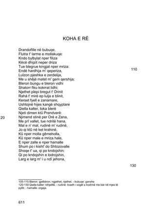 KOHA E RÉ

     Drandofille në bubuqe,
     Flutra t' larme e mollakuqe:
     Kndo bylbylat nper filiza
     Këcè dhijzit neper driza
     Tue blegrue kingjat nper mriza:
     Endë hardhija m' qeperiza,                                                               110
     Lulzon pjeshka e zerdelija,
     Me u shêjë matet m' gem qershija;
     Bleron bungu e bleron vidhi
     Shatorr fiku kokrrat lidhi;
     Njethet plepi bregut t' Drinit
     Rahá t' mirë ep lulja e blinit,
     Kerset fyell e zanamare,
     Ushtojnë hijes kangë shqyptare
     Qiella kalter, toka blerë
     Njeti dimen ktû Prendverë:
20   Njimend stinë per Orë e Zana,
     Me prî vallet, tue ndritë hana,
     Mal e n' mal, rudinë m' rudinë,
     Jo qi ktû në ket krahinë,
     Kû nper molla gêmeholla,
     Kû nper male e mriza hale,
     E nper zalle e nper hamalle
     Shum po i kisht' do Shtozovalle
     Shoqe t' ua, qi po kndojshin:
     Qi po kndojshin e lodrojshin,
     Larg e larg m' i u ndî jehona,
                                                                                              130


     __________
     105-115 Bleron: gjelbëron, ngjethet, njethet. - bubuqe: ganxhe
     120-130 Qiella kalter: kthjelltë. - rudinë: livadh i vogël a kodrinë me bár në mjes të
     pyllit. - hamalle: orgaja.




     611
 
