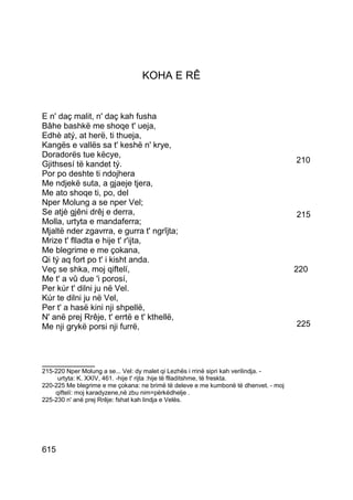 KOHA E RÊ


E n' daç malit, n' daç kah fusha
Bâhe bashkë me shoqe t' ueja,
Edhè atý, at herë, ti thueja,
Kangës e vallës sa t' keshë n' krye,
Doradorës tue këcye,
Gjithsesí të kandet tý.                                                               210
Por po deshte ti ndojhera
Me ndjekë suta, a gjaeje tjera,
Me ato shoqe ti, po, del
Nper Molung a se nper Vel;
Se atjè gjêni drêj e derra,                                                           215
Molla, urtyta e mandaferra;
Mjaltë nder zgavrra, e gurra t' ngrîjta;
Mrize t' flladta e hije t' r'ijta,
Me blegrime e me çokana,
Qi tý aq fort po t' i kisht anda.
Veç se shka, moj qiftelí,                                                             220
Me t' a vû due 'i porosí,
Per kúr t' dilni ju në Vel.
Kúr te dilni ju në Vel,
Per t' a hasë kini nji shpellë,
N' anë prej Rrêje, t' errtë e t' kthellë,
Me nji grykë porsi nji furrë,                                                         225



__________
215-220 Nper Molung a se... Vel: dy malet qi Lezhës i rrinë sipri kah verilindja. -
     urtyta: K. XXIV, 461. -hije t' rijta :hije të flladitshme, të freskta.
220-225 Me blegrime e me çokana: ne brimë të deleve e me kumbonë të dhenvet. - moj
    qiftelí: moj karadyzene,në zbu nim=përkëdhelje .
225-230 n' anë prej Rrêje: fshat kah lindja e Velës.




615
 