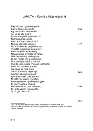 LAHUTA – Kangë e Njizetegjashtë


Prej së cilles rrjedhë nji gurrë,
Sa me blue, po nji mullí:                                                              230
Aty mbrendë ti mos me hî!
Asì uj', jo, aty me pî!
Pse n' at shpellë qaj Lleshi i Zí,
Nji i Gjomarkaj, kefalí:
Vesh e m' vesh mustaku i tí:
Nji natë gjamet e vetimet:                                                             235
Me u dridhë toka prej bumllimet:
T' rrebtë kulshedren paska msy,
Edhe m' qafë i a ká merthy
Nji parë dana e t' gjata e t' randa,
Mirë nen allkë aj tue i ngujue,
Qi per t' gjallë me u shkapullue
Mos te mûjtte, edhè e branisë
Poshtë nper shpellë n' do ujë të kthelltë:
Edhè sod ndîhen tue krisë
Ato dana, sa herë t' luej
Shta'n kulshedra neper ujë;                                                            245
Ke i kan mbetun ato dana
Vjerrë per qafë, porsi çokana
N' qafë t' nji skjapit brynatak.
Prandej shpesh rrjedhë gurra gjak:
Si shum kushi qi e ká pá:
Persè danat, m' qafë tue e vrá,                                                        250
S' i a lân varren me u perthá,
Qi i a çeli Lleshi i Zí,



                                                                                       255
__________
230-235 i Gjomarkaj Kefelí: nga dera e Kapidanave të Mirditës;K.IX, 187.
240-245 allkë: ledh arash. - e branisë: ngrehtë zharg, rrëshanas. - Edhè sod :simbas
besimit prralluer.




616
 