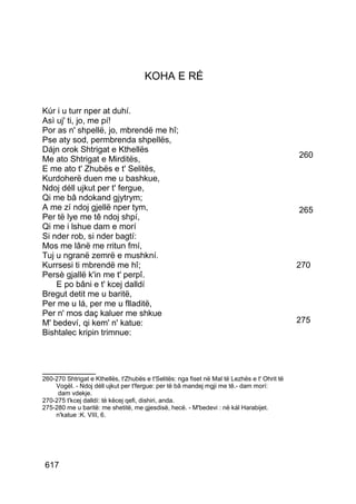 KOHA E RÉ


Kúr i u turr nper at duhí.
Asì uj' ti, jo, me pí!
Por as n' shpellë, jo, mbrendë me hî;
Pse aty sod, permbrenda shpellës,
Dájn orok Shtrigat e Kthellës
Me ato Shtrigat e Mirditës,                                                                   260
E me ato t' Zhubës e t' Selitës,
Kurdoherë duen me u bashkue,
Ndoj déll ujkut per t' fergue,
Qi me bâ ndokand gjytrym;
A me zí ndoj gjellë nper tym,                                                                 265
Per të lye me tê ndoj shpí,
Qi me i lshue dam e morí
Si nder rob, si nder bagtí:
Mos me lânë me rritun fmí,
Tuj u ngranë zemrë e mushkní.
Kurrsesi ti mbrendë me hî;                                                                    270
Persè gjallë k'in me t' perpî.
    E po bâni e t' kcej dalldí
Bregut detit me u baritë,
Per me u lá, per me u flladitë,
Per n' mos daç kaluer me shkue
M' bedeví, qi kem' n' katue:                                                                  275
Bishtalec kripin trimnue:



__________
260-270 Shtrigat e Kthellës, t'Zhubës e t'Selitës: nga fiset në Mal të Lezhës e t' Ohrit të
    Vogël. - Ndoj déll ujkut per t'fergue: per të bâ mandej mgji me tê.- dam morí:
     dam vdekje.
270-275 t'kcej dalldí: të këcej qefi, dishiri, anda.
275-280 me u baritë: me shetitë, me gjesdisë, hecë. - M'bedevi : në kál Harabijet.
    n'katue :K. VIII, 6.




 617
 