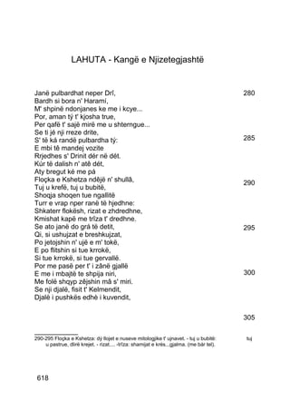 LAHUTA - Kangë e Njizetegjashtë


Janë pulbardhat neper Drî,                                                                 280
Bardh si bora n' Haramí,
M' shpinë ndonjanes ke me i kcye...
Por, aman tý t' kjosha true,
Per qafë t' sajë mirë me u shterngue...
Se ti jé nji rreze drite,
S' të ká randë pulbardha tý:                                                               285
E mbi tê mandej vozite
Rrjedhes s' Drinit dér në dét.
Kúr të dalish n' atê dét,
Aty bregut ké me pá
Floçka e Kshetza ndêjë n' shullâ,                                                          290
Tuj u krefë, tuj u bubitë,
Shoqja shoqen tue ngallitë
Turr e vrap nper ranë të hjedhne:
Shkaterr flokësh, rizat e zhdredhne,
Kmishat kapë me trîza t' dredhne.
Se ato janë do grá të detit,                                                               295
Qi, si ushujzat e breshkujzat,
Po jetojshin n' ujë e m' tokë,
E po flitshin si tue krrokë,
Si tue krrokë, si tue gervallë.
Por me pasë per t' i zânë gjallë
E me i mbajtë te shpija niri,                                                              300
Me folë shqyp zêjshin mâ s' miri.
Se nji djalë, fisit t' Kelmendit,
Djalë i pushkës edhè i kuvendit,

                                                                                           305
__________
290-295 Floçka e Kshetza: dý llojet e nuseve mitologjike t' ujnavet. - tuj u bubitë:       tuj
    u pastrue, dlirë krejet. - rizat.... -trîza: shamijat e krés...gjalma. (me bár tel).




 618
 