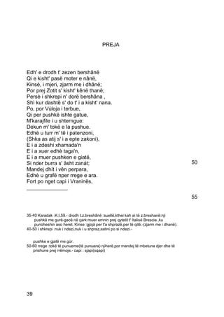 PREJA




Edh' e drodh t' zezen bershânë
Qi e kisht' pasë moter e nânë,
Kinsè, i mjeri, zjarm me i dhânë;
Por prej Zotit s' kisht' kênë thanë;
Persè i shkrepi n' dorë bershâna ,
Shì kur dashtë s' do t' i a kisht' nana.
Po, por Vùloja i terbue,
Qi per pushkë ishte gatue,
M'karajfile i u shterngue:
Dekun m' tokë e la pushue.
Edhè u turr m' tê i patenzoni,
(Shka as atij s' i a epte zakoni),
E i a zdeshi xhamada'n
E i a xuer edhè taga'n,
E i a muer pushken e giatë,
Si nder burra s' âsht zanát;                                                              50
Mandej dhít i vên perpara,
Edhè u grafë nper rrege e ara.
Fort po nget capi i Vraninës,
______________
                                                                                          55


35-40 Karadak :K.I,59.- drodh t.z.breshânë :suellë,kthei kah ai të z.breshanë:nji
    pushkë me gurë-gacë në çark:muer emnin prej qytetit t' Italisë Brescia ,ku
    punoheshin aso heret. Kinse :gjojà per t'a shprazë,per të qitë.-(zjarm me i dhanë).
40-50 i shkrepi :nuk i ndezi,nuk i u shpraz,satini po si ndezi.-


   pushke e gjatë me gùr.
50-60 rrege :tokë të punueme(të punuara) njiherë,por mandej të mbetuna djer dhe të
   prishune prej rrëmoje.- capi : sjapi(sqapi)




39
 