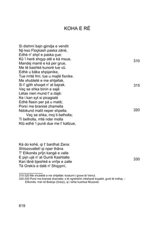 KOHA E RÉ


Si dishmí bajn gjindja e vendit
Nji kso Floçkash paska zânë,
Edhè n' shpî e paska çue:
Kû 'i herë shqyp atê e ká msue,                                                       310
Mandej marrë e ká per grue,
Me tê bashkë kunorë tue vû.
Edhè u bâka shpijanike,
Tue rrritë fmí, tue u majtë fisnike.
Me xhubletë e me shtjellak,
Si t' gjith shoqet n' at bajrak.                                                      315
Veç se shka binín e sajë
Létas nieri mund t' a dajë:
Ke i kan syt si picagiatë
Edhè flasin per pá u matë;
Porsì me branisë zhamella
Ndokund malit neper shpella.                                                          320
      Veç se shka, moj ti belholla;
Ti belholla, rritë nder molla
Ktû edhè 'i punë due me t' kallzue,




Ká do kohë, qi t' bardhat Zana:
Shtozovallet! qi nper thâna
T' Elikonës prîjn kangë e valle
E pijn ujë n' at Gurrë Kashtalle:                                                     330
Kan lânë bjeshkë e vrrîje e zalle
Të Grekís e dalë n' Shqypní,
__________
315-320 Me xhubletë e me shtjellak: kostumi i grave të Veriut.
320-330 Porsi me branisë zhamella: s të ngrehshin rrëshanë koçekë, gurë të mdhaj. -
    Elikonës: mal në Boëcje (Greqí), qi i ishte kushtue Muzavet.




619
 