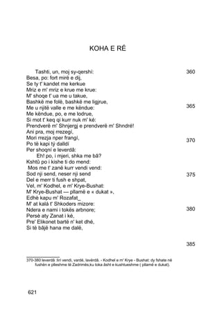 KOHA E RÉ


    Tashti, un, moj sy-qershí:                                                           360
Besa, po: fort mirë e dij,
Se ty t' kandet me kerkue
Mriz e m' mriz e krue me krue:
M' shoqe t' ua me u takue,
Bashkë me folë, bashkë me ligjrue,
Me u njitë valle e me këndue:                                                            365
Me këndue, po, e me lodrue,
Si mot t' keq qi kurr nuk m' ké:
Prendverë m' Shnjergj e prendverë m' Shndré!
Ani pra, moj rrezegí,
Mori rrezja nper frangí,                                                                 370
Po të kapi tý dalldí
Per shoqní e leverdâ:
     Eh! po, i mjeri, shka me bâ?
Kshtû po i kishe ti do mend:
Mos me t' zanë kurr vendi vend:
Sod nji send, neser nji send                                                             375
Del e merr ti fush e shpat,
Vel, m' Kodhel, e m' Krye-Bushat:
M' Krye-Bushat --- pllamë e « dukat »,
Edhè kapu m' Rozafat_
M' at kalá t' Shkoders mizore:
Ndera e nami i tokës arbnore;                                                            380
Persè aty Zanat i ké,
Pre' Elikonet bartë n' ket dhé,
Si të bâjë hana me dalë,


                                                                                         385
__________
370-380 leverdâ :lirí vendi, vardé, lavërdâ. - Kodhel e m' Krye - Bushat: dy fshate në
    fushën e plleshme të Zadrimës,ku toka âsht e kushtueshme ( pllamë e dukat).




621
 