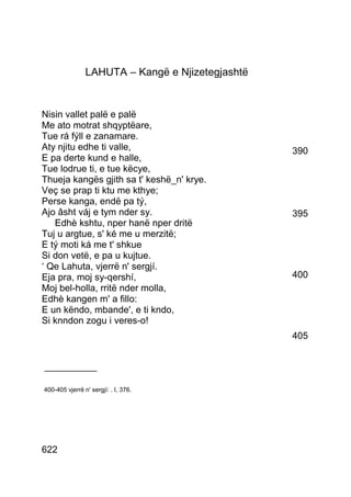 LAHUTA – Kangë e Njizetegjashtë


Nisin vallet palë e palë
Me ato motrat shqyptëare,
Tue rá fýll e zanamare.
Aty njitu edhe ti valle,                          390
E pa derte kund e halle,
Tue lodrue ti, e tue këcye,
Thueja kangës gjith sa t' keshë_n' krye.
Veç se prap ti ktu me kthye;
Perse kanga, endë pa tý,
Ajo âsht váj e tym nder sy.                       395
   Edhè kshtu, nper hanë nper dritë
Tuj u argtue, s' ké me u merzitë;
E tý moti ká me t' shkue
Si don vetë, e pa u kujtue.
‘ Qe Lahuta, vjerrë n' sergjí.
Eja pra, moj sy-qershí,                           400
Moj bel-holla, rritë nder molla,
Edhè kangen m' a fillo:
E un këndo, mbande', e ti kndo,
Si knndon zogu i veres-o!
                                                  405


__________

400-405 vjerrë n' sergjí: . I, 376.




622
 