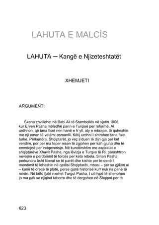 LAHUTA E MALCÌS

      LAHUTA ─ Kangë e Njizeteshtatët


                            XHEMJETI




ARGUMENTI


   Skena zhvillohet në Babi Ali të Stambollës në vjetin 1908,
kur Erven Pasha mbledhë parìn e Turqisë per reformë. Ai
urdhnon, që tana fiset nen hanë e h`yll, aty e mbrapa, të quheshin
me nji emen të vetëm: osmanllì. Këtij urdhni I shtrohen tana fiset
turke. Përkundra, Shqiptarët, jo veç s’duen të dijn gja per ket
vendim, por per ma teper nisen të zgjohen per kah gjuha dhe të
emndojnë per vetqeverisje. Në kundërshtim me aspiratat e
shqiptarëve Xhavit Pasha, nga lëvizja e Turqve të Ri, parashtron
nevojën e perdorimit të forcës per keta rebela. Sinan Pasha,
perkundra âsht liberal se të parët dhe kishte per te qenë I
mendimit të leheshin në qetësi Shqiptarët, mbasi – per sa gjikon ai
– kanë të drejtë të plotë, perse gjatë historisë kurr nuk na panë të
mirën. Në këto fjalë nxehet Turgut Pasha, I cili lypë të shenohen
jo ma pak se njiqind taborre dhe të dergohen në Shqipnì per te




623
 