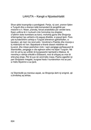 LAHUTA – Kangë e Njizeteshtatët

Shue qëdo kryengritje a pandigjesë. Parija, nji zani, pranon fjalen
e Turgutit dhe e shenjon këtë komandant të pergjithtë per
misionin e ri. Nisen, prandej, forcat anadollake per vendet tana.
Epen urdhna të ri: kurkush s’do t’emnohej ma shqiptar;
s’njifshin doke kombtare as kanù; mohohej gjuha dhe Shqipnija
shterngohej t’ap ushtarë e të paguej dhetëta, si popujt tjerë. Para
çdo kundershtimi ushtrija e Turgutit shkretnon gjithshkafen, si
kacaleci, që merr me rend arën. Vendimet e Pashës dhe mizorja e
tij mbërrijnë në Veri. Bajraktarë e Krenë disesh mblidhen në
kuvend, dhe mbasi peshohen mirë, I apin pergjigje perfaqsuesit të
Stambollës, pergjegje e cila egërson edhe ma teper Turgutin. Në
mnì të vet ky ep urdhën të burgoseshin lajmtarët e Maleve, të
rrenohej e vetmja shkollë e Elbasanit, mos të shtypej as mos të
shkruhej shqip. Për të çue në vend këto masa, Pasha zgjedhë nji
pari Shqiptare rinegate, burgose¨kedo I kundershton ma se pari,
si Hafiz Myslimin e sa tjerë.




ne¨Stambollë pa mendue aspak, se Shqipnija âsht nji enigmë, që
s’zhvillohej aq lehtas.




624
 