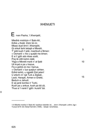 XHEMJETI


    E rven Pasha, 'i Xhemjetlí,
    Mledhë mishlizin n' Babi-Alí,
    Edhè u thotë: Zotní të mí,
    Mbasi duel êmri i Xhemjetit,
    Qi shkaf âsht tebajë e Mbretit,                                                                5
    T' jetë kush t' jetë, mashkull a fêmen:
    « Osmanlí » me u quejtë me êmen;
    E si t' gjith atà mbas sodit,
    Prej të cillit kishin dalë.
    Ylqja e Mbretit marë n' at fjalë                                                               10
    Uli kryet e pa u trazue,
    Fis e giûhë zû me i harrue,
    « Osmanlí » tue quejtun vehten.
    Edhè kshtû, u ngjatët Zoti jeten!
    U shkrîn m' njâ Turk e Zejbek ,
    Lacë, Harapë, Armen e Grekë,                                                                   15
    Beduín e Jahudí,
    E sá janë kombe n' Turkí,
    Kush pa u ankue, kush pa bâ zâ,
    Thue si 'i nanë t' gjith i kuisht' bâ.
0


    __________

    1-5 Mledhë mishlizí n' Babi-Alí :bashkon këshillin në... .-êmri i Xhemjetit: urdhni, ligji i
    Turqve të Rí nën Abdyl Hamidin (1908). - tebajë: nenshtetas.




    625
 