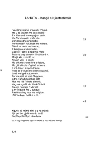 LAHUTA – Kangë e Njizeteshtatët


     Veç Shqyptarve s' po u hî n' kokë
    Me u bâ vllazen me tjerë shokë
    E « Osmanlí » me quejtun vedin.
    Kta Turkín njofin e Mbretin:                                    25
    Dér dikû edhe Xhemjetin;
    Por kombsín nuk duen me ndrrue,
    Giûhë as doke me harrue;
    E kristjan e muhamedan,
    Gegë e Toskë, Shqypnija marë
    Prap se prap quhen « Shqyptarë ».                               30
    Medjè kta, zotní të mí,
    Njitash voni i a kan hî
    Me shkrue shqyp libra e fletore,
    Me çilë shkolla n' giûhë arbnore:
    E mâ teper, si nper dhamë,
5   Posë se s' duen me dhânë nizamë,
    Janë tue lypë autonomín,
    Per me qitë m' vedi Shqypnín,
    Edhè Turkut mâ mbas sotit
    Mos me i lá t' dheta si motit;
    Veç me ngrefë ata 'i farë Shtetit:
                                                                    40
    Po e jo nen hije t' Mbretit:
    E m' vedvedi me u sundue,
    Pashë as beg mos me ndigiue:
     Si t' i a bajm hallit s' e dí...

                                                                    45


    Kqyr ç' ká mârrë trimi e ç' ká thânë:
    Nji, per bé, gjallë nuk do lânë!
    Se Shqyptarët po ishin belá,                                     50
    __________
    20-25 Veç Shqyptarve s'po u hî n'kokë: s' po u mbushet mendja




    626
 