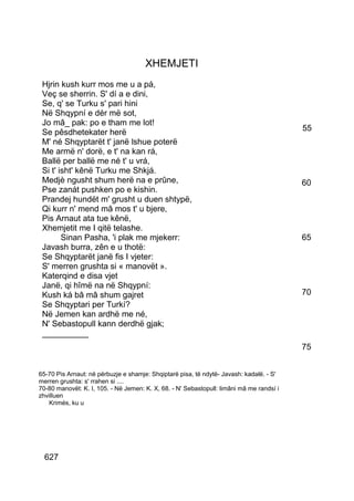 XHEMJETI
 Hjrin kush kurr mos me u a pá,
 Veç se sherrin. S' dí a e dini,
 Se, q' se Turku s' pari hini
 Në Shqypní e dér më sot,
 Jo mâ_ pak: po e tham me lot!
 Se pêsdhetekater herë                                                                    55
 M' né Shqyptarët t' janë lshue poterë
 Me armë n' dorë, e t' na kan rá,
 Ballë per ballë me né t' u vrá,
 Si t' isht' kênë Turku me Shkjá.
 Medjè ngusht shum herë na e prûne,                                                       60
 Pse zanát pushken po e kishin.
 Prandej hundët m' grusht u duen shtypë,
 Qi kurr n' mend mâ mos t' u bjere,
 Pis Arnaut ata tue kênë,
 Xhemjetit me I qitë telashe.
        Sinan Pasha, 'i plak me mjekerr:                                                  65
 Javash burra, zên e u thotë:
 Se Shqyptarët janë fis I vjeter:
 S' merren grushta si « manovët ».
 Katerqind e disa vjet
 Janë, qi hîmë na në Shqypní:
 Kush ká bâ mâ shum gajret                                                                70
 Se Shqyptari per Turkí?
 Në Jemen kan ardhë me né,
 N' Sebastopull kann derdhë gjak;
 __________
                                                                                          75


65-70 Pis Arnaut: në përbuzje e shamje: Shqiptarë pisa, të ndytë- Javash: kadalë. - S'
merren grushta: s' rrahen si ....
70-80 manovët: K. I, 105. - Në Jemen: K. X, 68. - N' Sebastopull: limâni mâ me randsí i
zhvilluen
   Krimés, ku u




  627
 