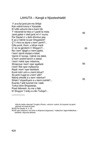LAHUTA – Kangë e Njizeteshtatët
 F yt-a-fyt janë pré me Shkjé:
Kan mârrë krena n' Karadak.
N' luftë uxhunin kta e kann bâ;
T' mbramët te hika e t' parët te meta                                                 80
Janë pjekë n' diell janë nrî n' murra:
Per Daulet s' u âsht dhimtun jeta.
E po ç' bâmë na per Shqyptaré?
Ç' t' mira na atyne u kem' pertrî?...
Cilla punë, thoni, u kthye marë
Ç' se na gjindemi n' Shqypní?...                                                       85
Na i kem' djegë e i kemi pjekë,
I kem' zjerrë shpijet e toket;
Vjerrë m' konop, i bâmë me dekë,
U kem' prishë kanû'n e doket.
I kem' rrahë nper milazima,
Shnjerzue i kem' nper agallarë:                                                       90
I kem' fikë nper myltezima
Repë i kem' nper tasildarë.
Kund ndo'i urë a u kemi lshue?
Sa janë rrugat qi u kem' çilë?
Ndonji shkollë a u kem' ndertue?
Shtek t' shperthyem a u kemi mshilë?...                                               95
Kuerdo t' jetë kysmet me i dalë
Turkut dore Shqyptarija,
Posë faltoresh, ku me u falë,
N' Shqypní 'I shêj a e lên Turkija?...
__________



    lufta të rrebta ndermjet Turqijet e Rusís.- uxhunin: sulmin, të msymen tuj qenë
    përherë në rresht të parë.
80-85 Per Daulet: K. II, 32.
90-95 nper milazima: me anën e oficjerave (togerave).- myltezima: tagermbëledhsa. -
   tasildarë: nëpunsa taksash.




628
 