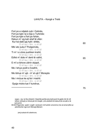 LAHUTA – Kangë e Tretë




Fort po e ndjekë cubi i Cetinës,
Fort po kján nji e bija e Turkinës:
Fort po kján e fort po fshán,
Dekun m' vig kah shef të vllán:
 Kur ká dalë qaj hylli i dritës,
         O vllllau ii êm,, o vllllá!O v au ê m o v á!                                     60
Mbí ato suka t' Podgoricës,
         O vllllau ii êm,, o vllllá!O v au ê m o v á!
Ti m' i a vûne pushken krahit,
         O vllllau ii êm,, o vllllá!O v au ê m o v á!
Edhè m' dole m' derë të vathit,                                                           65
         O vllllau ii êm,, o vllllá!O v au ê m o v á!
E m'i a lshove zânin skjapit,
         O vllllau ii êm,, o vllllá!O v au ê m o v á!
Me i lshue podit e livadhit,
         O vllllau ii êm,, o vllllá!O v au ê m o v á!
Me ilshue m' ujë - m' at ujë t' Moraçës
         O vllllau ii êm,, o vllllá!O v au ê m o v á!
Me i mrizue ke aj lisi i rrashit.
         O vllllau ii êm,, o vllllá!O v au ê m o v á!
 Qyqja motra tue t' kundrue,
________________
                                                                                          75



    sqapi.- vig :nji lloj shkalcit i thjeshtë,perbâ prej dydrujvet të gjatë,mbi të cilt
    lidhen shkopîj si shtrat për të mbajtë „mâ udobisht të dekunt,të smutët e të
   varruemit.
60-65 Pdgoricës :qytet i vogël i venduem në fushën omonime (me at emen)dhe qi
    përshkohet nga lumi Moraçë.Bánem


        prej sukave të zdeshuna.




40
 