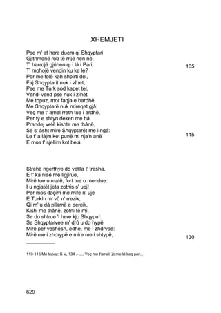 XHEMJETI
Pse m' at here duem qi Shqyptari
Gjithmonë rob të rrijë nen né,
T' harrojë gjûhen qi i lá i Pari,                                        105
T' mohojë vendin ku ka lé?
Por me folë kah shpirti del,
Faj Shqyptarit nuk i vîhet,
Pse me Turk sod kapet tel,
Vendi vend pse nuk i zîhet.
Me topuz, mor faqja e bardhë,
Me Shqyptarë nuk ndreqet gjâ;
Veç me t' amel rreth tue i ardhë,
Per tý e shtyn deken me bâ.
Prandej vetë kishte me thânë,
Se s' âsht mire Shqyptarët me i ngá:
Le t' a lâjm ket punë m' nja'n anë                                       115
E mos t' sjellim kot belá.




Strehë ngerthye do vetlla t' trasha,
E t' ka nisë me ligjirue,
Mirë tue u matë, fort tue u mendue:
I u ngjatët jeta zotnis s' uej!
Per mos daçim me mifë n' ujë
E Turkín m' vû n' rrezik,
Qi m' u dá pllamë e perçik,
Kish' me thânë, zotni të mí,
Se do shtrue 'i here kjo Shqypní:
Se Shqyptarvee m' drû u do hypë
Mirë per veshësh, edhè, me i zhdrypë:
Mirë me i zhdrypë e mire me i shtypë,                                    130
__________

110-115 Me topuz: K V, 134 .- .... Veç me t'amel: jo me të keq por..._




629
 