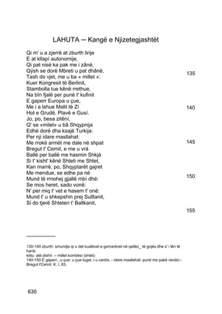 LAHUTA ─ Kangë e Njizetegjashtët
Qi m' u a zjerrë at zburth lirije
E at kllapí autonomije,
Qi pat nisë ka pak me i zânë,
Qýsh se dorë Mbreti u pat dhânë,                                                              135
Tash do vjet, me u ba « millet »:
Kuer Kongresit të Berlinit,
Stambolla tue kênë rrethue,
Na bîn fjalë per punë t' kufinit
E gaperr Europa u çue,
Me i a lshue Malit të Zí                                                                      140
Hot e Grudë, Plavë e Gusí.
Jo, po, besa zitëní,
Q' se «milet» u bâ Shqypnija
Edhè dorë dha ksajë Turkija:
Per nji idare masllahat:
Me rrokë armët me dale në shpat                                                               145
Bregut t' Cemit, e me u vrá
Ballë per ballë me hasmin Shkjá
Si t' kisht' kênë Shteti me Shtet,
Kan marrë, po, Shqyptarët gajret
Me mendue, se edhe pa né
Mund të rrnohej gjallë mbí dhé:                                                               150
Se mos heret, sado vonë:
N' per miq t' vet e hasem t' onë:
Mund t' u shkepshin prej Sulltanit,
Si do tjerë Shteten t' Ballkanit,
                                                                                              155



__________

130-140 zburth: smundje qi u del kualëvet e gomarëvet në qellëz_ të gojës dhe s' i lên të
hanë:
këtu: atë dishír. – millet kombësí (shtet)
140-150 E gaperr...u çue: u çue lugat, i u vardís. - idare masllahat: punë me pakë randsí.-
Bregut t'Cemit: K. I, 83.




630
 