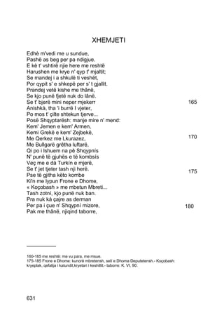 XHEMJETI
Edhè m'vedi me u sundue,
Pashë as beg per pa ndigjue.
E kè t' vshtirë njie here me reshtë
Harushen me krye n' qyp t' mjaltit;
Se mandej i a shkulë ti veshët,
Por qypit s' e shkepë per s' t gjallit.
Prandej vetë kishe me thânë,
Se kjo punë fjetë nuk do lânë.
Se t' bjerë mini neper mjekerr                                                   165
Anishkà, tha 'i burrë I vjeter,
Po mos t' çilte shtekun tjerve...
Posë Shqyptarësh: manje mire n' mend:
Kem' Jemen e kem' Armen,
Kemi Grekë e kem' Zejbekë,
Me Qerkez me Lkurazez,                                                           170
Me Bullgarë grêtha luftarë,
Qi po i lshuem na pê Shqypnís
N' punë të gjuhës e të kombsís
Veç me e dá Turkín e mjerë,
Se t' jet tjeter tash nji herë.                                                  175
Pse të gjitha këto kombe
Ki'n me lypun Frone e Dhome,
« Koçobash » me mbetun Mbreti...
Tash zotní, kjo punë nuk ban.
Pra nuk ká çajre as derman
Per pa i çue n' Shqypní mizore,                                                 180
Pak me thânë, njiqind taborre,




__________

160-165 me reshtë: me vu para, me msue.
175-185 Frone e Dhome: kunorë mbretensh, selí e Dhoma Deputetensh.- Koçobash:
kryeplak, qefalija i katundit,kryetari i keshillit.- taborre: K. VI, 90.




631
 