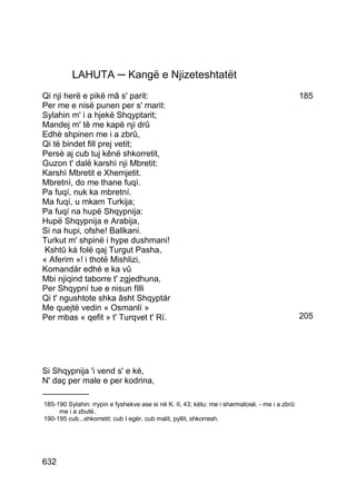 LAHUTA ─ Kangë e Njizeteshtatët
Qi nji herë e pikë mâ s' parit:                                                                 185
Per me e nisë punen per s' marit:
Sylahin m' i a hjekë Shqyptarit;
Mandej m' tê me kapë nji drû
Edhè shpinen me i a zbrû,
Qi të bindet fill prej vetit;
Persè aj cub tuj kênë shkorretit,
Guzon t' dalë karshì nji Mbretit:
Karshì Mbretit e Xhemjetit.
Mbretnì, do me thane fuqì.
Pa fuqí, nuk ka mbretní.
Ma fuqí, u mkam Turkija;
Pa fuqí na hupë Shqypnija:
Hupë Shqypnija e Arabija,
Si na hupi, ofshe! Ballkani.
Turkut m' shpinë i hype dushmani!
 Kshtû ká folë qaj Turgut Pasha,
« Aferim »! i thotë Mishlizi,
Komandár edhè e ka vû
Mbi njiqind taborre t' zgjedhuna,
Per Shqypní tue e nisun filli
Qi t' ngushtote shka âsht Shqyptár
Me quejtë vedin « Osmanlí »
Per mbas « qefit » t' Turqvet t' Rí.                                                            205




Si Shqypnija 'i vend s' e ké,
N' daç per male e per kodrina,
__________
185-190 Sylahin: rrypin e fyshekve ase si në K. II, 43; këtu: me i sharmatosë. - me i a zbrû:
     me i a zbutë.
190-195 cub...shkorretit: cub I egër, cub malit, pyllit, shkorresh.




632
 