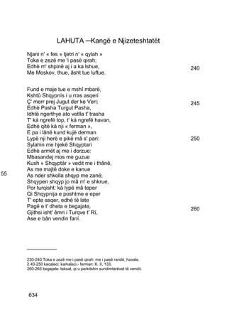 LAHUTA ─Kangë e Njizeteshtatët
     Njani n' « fes » tjetri n' « qylah »
     Toka e zezë me 'i pasë qirah;
     Edhè m' shpinë aj i a ka lshue,                                      240
     Me Moskov, thue, âsht tue luftue.


     Fund e maje tue e mshî mbarë,
     Kshtû Shqypnís i u rras asqeri
     Ç' merr prej Jugut der ke Veri;                                      245
     Edhè Pasha Turgut Pasha,
     Idhtë ngerthye ato vetlla t' trasha
     T' ká ngrefë top, t' ká ngrefë havan,
     Edhè qitë ká nji « ferman »,
     E pa i lânë kund kujë derman
     Lypë nji herë e pikë mâ s' pari:                                     250
     Sylahin me hjekë Shqyptari
     Edhè armët aj me i dorzue:
     Mbasandej mos me guzue
     Kush « Shqyptár » vedit me i thânë,
     As me majtë doke e kanue
55   As nder shkolla shqyp me zanë;
     Shqypen shqyp jo mâ m' e shkrue,
     Por turqisht: ká lypë mâ teper
     Qi Shqypnija e poshtme e eper
     T' epte asqer, edhè të late
     Pagë e t' dheta e begajate,                                          260
     Gjithsi isht' êmri i Turqve t' Rí,
     Ase e bân vendin faní.




     __________

     230-240 Toka e zezë me i pasë qirah: me i pasë randë, havale.
     2 40-250 kacaleci: karkaleci.- ferman: K. II, 133.
     260-265 begajate: taksat, qi u perkitshin sundimtarëvet të vendit.




     634
 