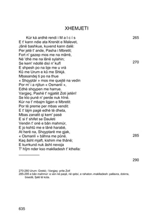 XHEMJETI
      Kúr ká ardhë rendi i M a l c í s                                                    265
E t' kann ndie ata Krenët e Malevet,
Jânë bashkue, kuvend kann dalë:
Per jetë t' ande, Pasha i Mbretit;
Fort n' gazep mos me na mârrë,
Né 'dhè me na lânë sylahin;
Se kem' ndollë disì n' kufî                                                               270
E shpesh po na bje me u vrá
Kû me Urum e kû me Shkjá.
Mbasandej ti po na thue
« Shqyptár » mos me quejtë na vedin
Por m' i a njitun « Osmanlí »,
Edhè shqypen me harrue.
Vargjeç, Pashë t' ngjatët Zoti jetën!
Se kto punë n' perde nuk hînë.
Kúr na t' mbajm ligjen e Mbretit:
Por të preme per mbas vendit:
E t' lájm pagë edhè të dheta,
Mbas zanatit qi kem' pasë
E si t' shifet se Dauleti
Vendin t' onë e bân mahmúr,
E jo kshtû me e lânë harabë,
At herë na, Shqyptarë me gjak,
« Osmanlí » bâhna me pûnë.                                                                285
Kaq âsht mjaft, kishim me thânë;
E kurrkund nuk âsht nevoja
T' hîjm nder kso maklladesh t' kthella:
__________
                                                                                          290

270-280 Urum: Grekë.- Vargjeç: prite Zot!
285-295 e bân mahmúr: e ven në paqë, në qetsí, e rahaton.-maklladesh: pallavra, dokrra,
    bisedë, fjalë të kota.




635
 