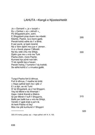 LAHUTA ─Kangë e Njizeteshtetët

Jo « Osmanlí », jo « turçeli »
Ky « Çerkez » aj « Jahudí »_
Po Shqyptarë jemi, zotní,
E Shqyptarë prap duem me mbetë:                                295
Kështû, Pashë, na e kemi gjetë,
Perzèt kshtû edhè do t' a lâmë.
E per punë, qi lypë nizamë
Na s' kém djelm me çue n' Jemen .
A si u thonë ylqeve t' Mbretit.
Na ktu vetë vritu me Shkjá,                                    300
Djalin çoe me u vrrá me Turk
Pasha Zotin, more Pashë,
Kurrsesi kjo pûnë nuk bân.
Ti ké ngrefë top e havan:
Perzèt mshoj, t' lumshin t' dy krahët;
Se edhè kshtû s' u rrnueka gjallë.




Turgut Pasha fort â idhnue,
Fort â idhnue, t' madhe ká britë:
« Haps qafirat tash me i qitë »!
E t a dijn, se në Turkí
S' ká Shqyptarë, as s' ká Shqypní,
Veç ká Mbret e ká Xhemjet !
Haps i bânë Krenët e Malcís
Qi per Mbret n' kufî t' Shqypnís,                              315
Ballë per ballë tue u vrá me Shkjá,
Vendin n' gjak krejt e pa'n lá.
At herë Pasha vû leçí
Mos me çilë kurrkund n' Shqypní
__________
                                                                320
305-315 mshoj: grahja, epi. – Haps qafirat: shif: K. X, 100.




636
 