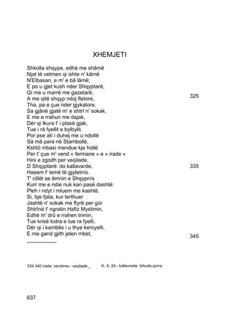 XHEMJETI
Shkolla shqype, edhè me shâmë
Njat të vetmen qi ishte n' kâmë
N'Elbasan, e m' e bâ lâmë;
E po u gjet kush nder Shqyptarë,
Qi me u marrë me gazetarë,
A me qitë shqyp ndoj fletore,                                                  325
Tha, pa e çue nder gjykatore,
Sa gjânë gjatë m' e shtrî n' sokak,
E me e rrahun me dajak,
Dér qi lkura t' i plasë gjak,
Tue i rá fyellit e bylbylit.
Por pse atí i duhej me u ndollë
Sá mâ para në Stambollë,
Kshtû mbasi mendue kje hollë
Per t' çue m' vend « fermane » e « irade »
Hini e zgodh per veqilade,
D Shqyptarë: do kallavarde,                                                    335
Hasem t' lemë të gjytetnís.
T' cillët as êmnin e Shqypnís
Kurr me e ndie nuk kan pasë dashtë:
Pleh i ndyt i mluem me kashtë.
Si, bje fjala, kur terthuer
Jashtë n' sokak me ftyrë per gúr
Shtrînë t' ngratin Hafiz Myslimin,
Edhè m' drû e rrahen trimin,
Tue krisë lodra e tue ra fyelli,
Dèr qi i kambës i u thye kercyelli,
E me gand gjith jeten mbet,                                                    345
__________



335-340 irade: vendime.- veqilade:_     K. X, 24.- kallavrade: bihude,qorra.




637
 