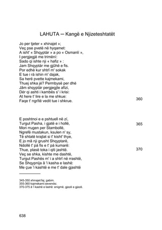 LAHUTA ─ Kangë e Njizeteshtatët
Jo per tjeter « xhinajet »;
Veç pse pvetë në hyqamet:
A isht' « Shqyptár » a po « Osmanlí »,
I pergjegjë me trimëní:
Sado qi ishte nji « hafiz » :
Jam Shqyptár me gjûhë e fis.
Por edhè kur shtrî m' sokak
E tue i rá ishin m' dajak,
Sa herë pvette kajmekami,
Thuej shka jé? Permbysë per dhé
Jâm shqyptár pergjegjte afizi,
Dér qi ashti i kambës s' i krisi:
At here t' lire e la me shkue:
Faqe t' ngrîtë vedit tue i shkrue.                   360




E poshtnoi e e pshtuell në zí,
Turgut Pasha, i gjatë e i hollë,                     365
Mori rrugen per Stambollë,
Ngrefë mustakun, ksulen n' sy,
Të shtatë krajlat si t' kisht' thye,
E jo mâ nji grusht Shqyptarë,
Ndollë t' pá fis e t' pá kumarë:
Thue, plasë toka i qiti jashtë.                      370
Veç se shka, kishte me dashtë,
Turgut Pashës m' i a shtrî në rrashtë,
Se Shqypnija â 'i kasha e lashë:
Me çue 'i kashtë e me t' dale gjashtë
__________

345-350 xhinajet:faj, gabim.
355-360 kajmekami:xevendsi.
370-375 â 'i kashë e lashë: enigmë, gjezë e gjezë.




638
 