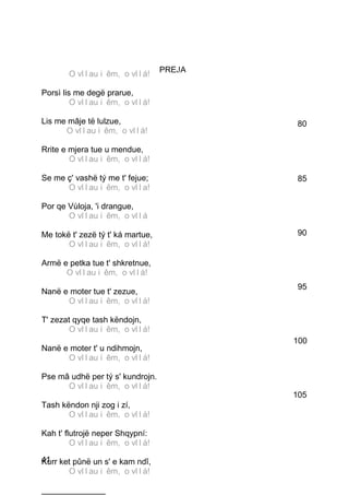 PREJA
        O vllllau ii êm,, o vllllá!O v au ê m
o v á!
Porsì lis me degë prarue,
         O vllllau ii êm,, o vllllá!O v au ê m
o v á!
Lis me mâje të lulzue,                           80
        O vllllau ii êm,, o vllllá!O v au ê m
o v á!
Rrite e mjera tue u mendue,
         O vllllau ii êm,, o vllllá!O v au ê m
o v á!
Se me ç' vashë tý me t' fejue;                    85
         O vllllau ii êm,, o vlllla!O v au ê m
o v a!
Por qe Vùloja, 'i drangue,
         O vllllau ii êm,, o vllllá!O v au ê m
ová
Me tokë t' zezë tý t' ká martue,                 90
         O vllllau ii êm,, o vllllá!O v au ê m
o v á!
Armë e petka tue t' shkretnue,
        O vllllau ii êm,, o vllllá!O v au ê m
o v á!
                                                  95
Nanë e moter tue t' zezue,
         O vllllau ii êm,, o vllllá!O v au ê m
o v á!
T' zezat qyqe tash këndojn,
         O vllllau ii êm,, o vllllá!O v au ê m
o v á!                                           100
Nanë e moter t' u ndihmojn,
         O vllllau ii êm,, o vllllá!O v au ê m
o v á!
Pse mâ udhë per tý s' kundrojn.
         O vllllau ii êm,, o vllllá!O v au ê m
o v á!                                           105
Tash këndon nji zog i zí,
         O vllllau ii êm,, o vllllá!O v au ê m
o v á!
Kah t' flutrojë neper Shqypní:
         O vllllau ii êm,, o vllllá!O v au ê m
o v á!
41 ket pûnë un s' e kam ndî,
Kurr
         O vllllau ii êm,, o vllllá!O v au ê m
o v á!
______________
 
