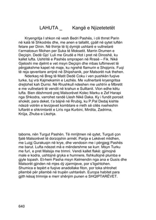 LAHUTA _             Kangë e Njizetetetët

     Kryengritja I shkon në vesh Bedri Pashës, i cili thrret Parin
në kalà të Shkodrës dhe, me anen e tallallit, çpàll në qytet luftën
fetare per Dinin. Në thirrje të tij dymijë ushtarë e vullnetarë
t’armatosun fillohen per Suka të Moksetit. Marrin Drumen e
Deçiqin. Dedë Gjo’ Luli me Grudë e Hot i pret në Dinoshë, ku
kallet lufta. Ushtritë e Pashës smprapen në Rrasë – Fik. Nikë
Gjeloshi me djelmt e vet msyn Deçiqin dhe mbas luftimevet të
përgjakshme kapet në maje, ku ngrehë flamurin e Shqipnìs. Fuqì
të reja qeveritare arrijnë në Shipshanik, por Malsorët nuk thehen.
     Nderkaq në Breg të Matit Dedë Coku i ven pushkën fuqive
turke, tuj vrà Kajmekamin e Lezhës. Me vullnertarë kryengritsa
drejtohet kah Durrsi. Në Rrushkull ndeshen me ushtrìn e Mbretit
e me vullnetarë të vendit në krahun e Sulltanit. Vlon edhe këtu
lufta. Bien dëshmorë prej Malsorëvet Kolec Marku e Zef Harapi
nga Shkodra, varrohet randë Llesh Nikë Daka. Ky i fundit porosit
shokët, para deket, t’a bàjnë në Rrubig, ku P.Pal Dedaj kishte
ndezë votrën e levizjevet kombtare e rreth së cilës nxeheshin
luftarët e shkrimtarët e Lirìs nga Kurbini, Mirdita, Zadrima,
Krûja, Zhuba e Llezhja.




taborre, nën Turgut Pashën. Të mrrijtmen në qytet, Turguti çon
fjalë Malsorëvet të dorzojshin armët. Parija e Lekëvet mlidhen,
me Luigj Gurakuqin në krye, dhe vendosin me i përgjegj Pashës
me barut. Lufta ndezet mâ e mëndershme se kurr. Msyn Turku
me furì, e pret Malsija me trimnì. Vendi kallet flakë: gjimojnë
male e kodra, ushtojnë gryka e humnere, fishkullojnë plumba e
gjyle topash. Et-hem Pasha msyn Kelmendin nga ana e Gusìs dhe
Malsorët gjinden në mjes dý zjarmijeve, por s’ligshtohen.
Shumica e tepërt e fuqive anadollake fiton, por toka shtrohet
pllambë për pllambë në trupën ushtarësh. Europa habitet para
gjith kësaj trimnije e merr shênjim punen e SHQIPTARËVET.




640
 