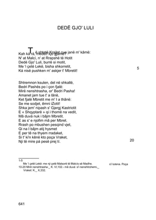 DEDË GJO' LULI




       T
Kah ká rá,ë shtatë kjo gjamë? janë m' kâmë:
            medet! Krajlat çue
N' at Malcí, n' at Rrapshë të Hotit
Dedë Gjo' Luli, burrë si motit,
Me 'i çetë Lekë, bisha shkorretit,                                                         5
Ká nisë pushken m' askjer t' Mbretit!


Shtremnon ksulen, del në shkallë,
Bedri Pashës po i çon fjalë:
Mirë nenshtrasha, or' Bedri Pasha!
Amanet jam tue t' a lânë,
Ket fjalë Mbretit me m' I a thânë:
Se me sodjet, êmni iZotit!
Shka jem' nipash s' Gjergj Kastriotit
E « Shqyptarë » qi i thomë na vedit,
Mâ duvá nuk i bâjm Mbretit.
E as s' e njofim mâ per Mbret.
Rrash po mbushen pesqind vjet,
Qi na I bâjm atij hysmet
E per tê na thyem rradaket,
Si t' ki'n kênë kto poça Vraket,
Nji të mire pá pesë prej tí.                                                          20



__________
1-5
   Me 'i çetë Lekë: me nji çetë Malsorë të Malcís së Madhe.        s'i lutena. Poça
10-20 Mirë nenshtrasha:_ K. VI,102.- mâ duvá: s'i nenshtrohemi,_
    Vraket: K._ X,332.




641
 
