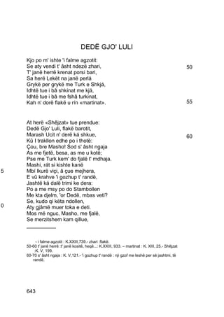 DEDË GJO' LULI
    Kjo po m' ishte 'i falme agzotit:
    Se aty vendi t' âsht ndezë zhari,                                                                50
    T' janë herrë krenat porsi bari,
    Sa herë Lekët na janë perlá
    Grykë per grykë me Turk e Shkjá,
    Idhtë tue i bâ shkinat me kjá,
    Idhtë tue i bâ me fshâ turkinat,
    Kah n' dorë flakë u rín «martinat».                                                              55


    At herë «Shêjzat» tue prendue:
    Dedë Gjo' Luli, flakë barotit,
    Marash Ucit n' derë ká shkue,                                                                    60
    Kû I trakllon edhe po i thotë:
    Çou, bre Masho! Sod s' âsht ngaja
    As me fjetë, besa, as me u kotë;
    Pse me Turk kem' do fjalë t' mdhaja.
    Mashi, rát si kishte kanë
5   Mbí lkurë viçi, â çue mejhera,
    E vû krahve 'i gozhup t' randë,
    Jashtë ká dalë trimi ke dera:
    Po a me msy po do Stambollen
    Me kta djelm, 'or Dedë, mbas veti?
    Se, kudo qi këta ndollen,
0   Aty gjâmë muer toka e deti.
    Mos më nguc, Masho, me fjalë,
    Se merzitshem kam qillue,
    __________

         - i falme agzotit : K.XXIII,739.- zhari :flakë.
    50-60 t' janë herrë :t' janë kositë, heqë...: K.XXIII, 933. – martinat : K. XIII, 25.- Shêjzat
        :K. V, 199.
    60-70 s' âsht ngaja : K. V,121.- 'i gozhup t' randë : nji gzof me leshë per së jashtmi, të
       randë.




    643
 