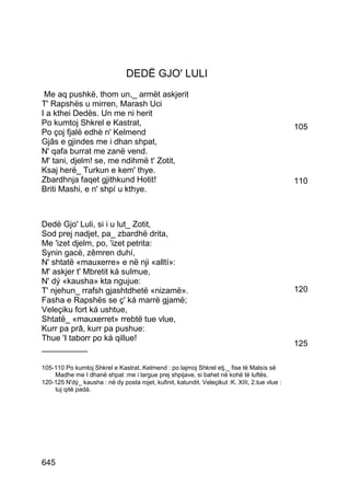 DEDË GJO' LULI
 Me aq pushkë, thom un,_ armët askjerit
T' Rapshës u mirren, Marash Uci
I a kthei Dedës. Un me ni herit
Po kumtoj Shkrel e Kastrat,                                                                     105
Po çoj fjalë edhè n' Kelmend
Gjâs e gjindes me i dhan shpat,
N' qafa burrat me zanë vend.
M' tani, djelm! se, me ndihmë t' Zotit,
Ksaj herë_ Turkun e kem' thye.
Zbardhnja faqet gjithkund Hotit!                                                                110
Briti Mashi, e n' shpí u kthye.



Dedë Gjo' Luli, si i u lut_ Zotit,
Sod prej nadjet, pa_ zbardhë drita,
Me 'izet djelm, po, 'izet petrita:
Synin gacë, zêmren duhí,
N' shtatë «mauxerre» e në nji «alltí»:
M' askjer t' Mbretit ká sulmue,
N' dý «kausha» kta ngujue:
T' njehun_ rrafsh gjashtdhetë «nizamë».                                                         120
Fasha e Rapshës se ç' ká marrë gjamë;
Veleçiku fort ká ushtue,
Shtatë_ «mauxerret» rrebtë tue vlue,
Kurr pa prâ, kurr pa pushue:
Thue 'I taborr po ká qillue!
__________                                                                                      125

105-110 Po kumtoj Shkrel e Kastrat..Kelmend : po lajmoj Shkrel etj._ fise të Malsís së
    Madhe me I dhanë shpat :me i largue prej shpijave, si bahet në kohë të luftës.
120-125 N'dý_ kausha : në dy posta rojet, kufinit, katundit. Veleçikut :K. XIII, 2.tue vlue :
    tuj qitë padá.




645
 