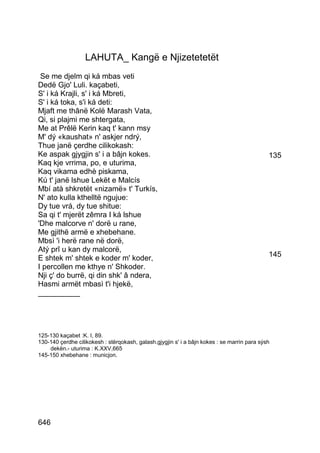LAHUTA_ Kangë e Njizetetetët
 Se me djelm qi ká mbas veti
Dedë Gjo' Luli. kaçabeti,
S' i ká Krajli, s' i ká Mbreti,
S' i ká toka, s'i ká deti:
Mjaft me thânë Kolë Marash Vata,
Qi, si plajmi me shtergata,
Me at Prêlë Kerin kaq t' kann msy
M' dý «kaushat» n' askjer ndrý,
Thue janë çerdhe cilikokash:
Ke aspak gjygjin s' i a bâjn kokes.                                                          135
Kaq kje vrrima, po, e uturima,
Kaq vikama edhè piskama,
Kú t' janë lshue Lekët e Malcís
Mbí atà shkretët «nizamë» t' Turkís,
N' ato kulla kthelltë ngujue:
Dy tue vrá, dy tue shitue:
Sa qi t' mjerët zêmra I ká lshue
'Dhe malcorve n' dorë u rane,
Me gjithë armë e xhebehane.
Mbsì 'i herë rane në dorë,
Atý prî u kan dy malcorë,
E shtek m' shtek e koder m' koder,                                                           145
I percollen me kthye n' Shkoder.
Nji ç' do burrë, qi din shk' â ndera,
Hasmi armët mbasì t'i hjekë,
__________




125-130 kaçabet :K. I, 89.
130-140 çerdhe cilikokesh : stërqokash, galash.gjygjin s' i a bâjn kokes : se marrin para sýsh
    dekën.- uturima : K.XXV,665
145-150 xhebehane : municjon.




646
 