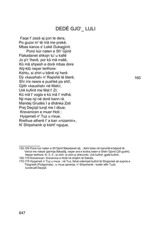 DEDÉ GJO'_ LULI
 Faqe t' zezë aj çon te dera,
Po guzoi m' tê mâ me prekë,
Mbas kanùs s' Lekë Dukagjinit.
     Porsì kúr naten e Sh' Gjinit
Flakadanet shkojn tu' u kallë
Jo p'r 'iherë, por kû mâ rrallë,
Kû mâ shpesh e dorë mbas dore
Atý-ktû neper terthore:
Kshtu, si zhiri u bânë nji herë
Dý «kaushat» n' Rapshë të blerë,                                                             160
Shì n'e nesre e pushkë pa shtî,
Gjith «kaushat» në Malcí,
Urë kufinit me Mal t' Zí;
Kû mâ t' vogla e kû mâ t' mdhá:
Nji mas nji në dorë kann rá.
Mandej Grudës I a dhânka Zoti
Prej Deçiqit turqt me I dbue;
 Krevenicen e muer Hoti ;
 Hyqameti n' Tuz u rrxue.
Rrethue atherë t' a kan «nizamin»,
N' Shipshanik qi kisht' ngujue,




__________
155-165 Porsi kúr naten e Sh'Gjinit flakadanet etj. : âsht doke në banorët kristjanë të
    Veriut me ndezë zjarmije,flakadâj, neper ara e kodra,naten e Shën Gjonit (29 gusht).
    Neper terthore :K. II, 5 .-si xhiri :si zhiri,si shkrumbi. Urë kufinit :gjatë kufinit.
165-170 Krevenicen: Krevenica e Hotit në drejtim të Selcës.
170-175 Hyqameti n' Tuz u rrxue : në Tuz, fshat ndermjet kufinit të Shqipnisë së soçme e
    Titogradit (Podgoricës), -u rrxue qeverija. n' Shipshanik : kodër afër Tuzit,
    kundruell Deçiqit.




647
 