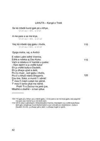 LAHUTA – Kangë e Tretë

Se ká mbetë kund gjak pá u kthye,
      O vllllau ii êm,, o vllá!O v au ê m o v
á!
A me pare a se me krye,
      O vllllau ii êm,, o vllllá!O v au ê m o v
á!
Veç ká mbetë njaj gjaku i Avdis,                                                       110
      O vllllau ii êm,, o vllllá!O v au ê m o v
á!
Qyqja motra, vaj, e Avdís!-
E ndien Lqêni edhè Vranina,
Edhè e ndieka aj Oso Kuka;                                                             115
Vaj'n e ndieka e m' kambë u çueka:
- Hani djelm! e ju vraftë buka!
Eh ju vraftë buka e Dauletit;
Eh ju dhaça ujüet e detit,
Po s'u muer_ sod gjaku i Avdís,
Po s'i u kthye ndera Shqypnís.                                                         120
Çou bre, Soko, e mund t' i xâmë!
T' mos t'i májm cubat me vjâmë,
T' mos t'i lame çikat me nâmë.
     Proh! Ti o Zot,kur na janë çue,
Mbathë e zbathë – si kan qillue
_________

105-110 gjak pá u kthye :pa u mârrë gjaku.- A me pare a se me krye:gjaku ase paguhet
    me pare ase merret tuj e vrá dorë-rasin.
110-125 E ndien Lqêni(liqeni i Shkodrës)dhe Vranina.-Hanidjelm e ju vraftë buka:Buka
    âsht gjâ e shejtë:ajo mund tbahet bekim a por vret atê qi e shpërdoron.- buka e
    Dauletit :K.II,32.- ju dhaqa ujët e detit :i u dhaqa rrugën e rgimit,




42
 